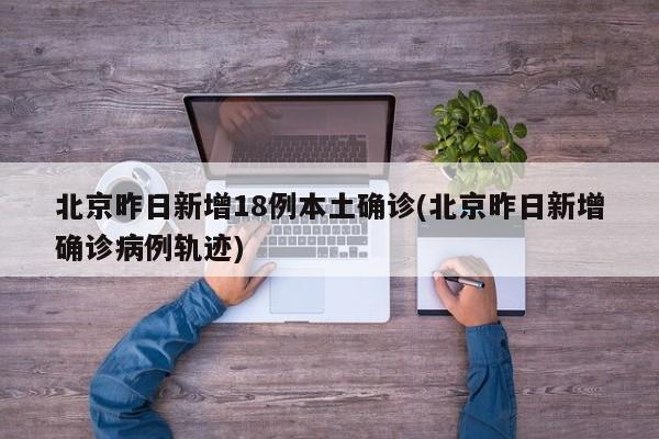 北京昨日新增18例本土确诊(北京昨日新增确诊病例轨迹)