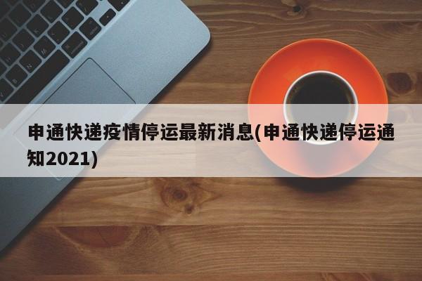 申通快递疫情停运最新消息(申通快递停运通知2021)