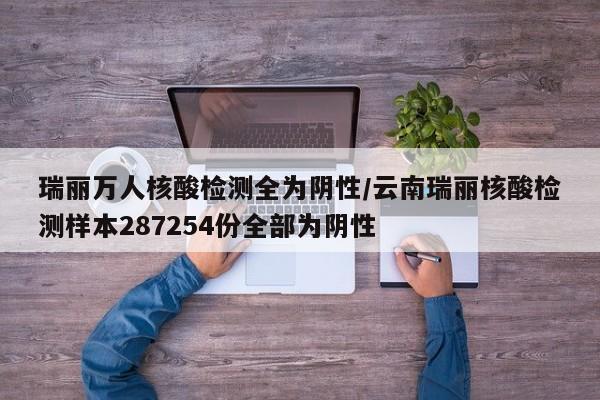 瑞丽万人核酸检测全为阴性/云南瑞丽核酸检测样本287254份全部为阴性