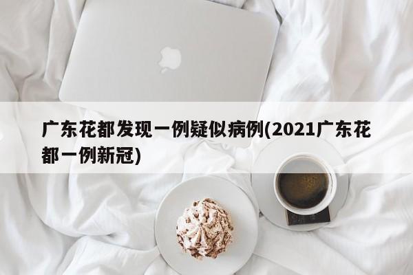 广东花都发现一例疑似病例(2021广东花都一例新冠)