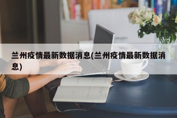 兰州疫情最新数据消息(兰州疫情最新数据消息)