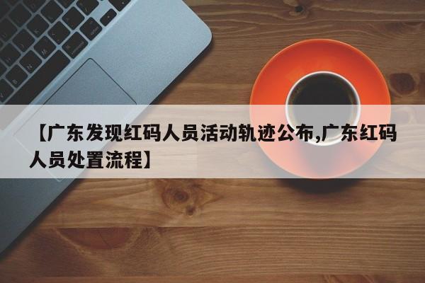 【广东发现红码人员活动轨迹公布,广东红码人员处置流程】