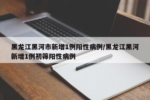 黑龙江黑河市新增1例阳性病例/黑龙江黑河新增1例初筛阳性病例